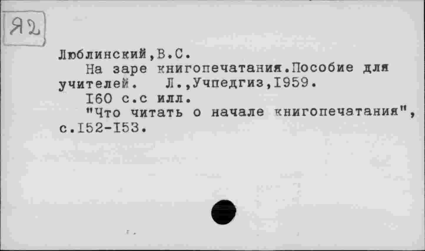 ﻿(—---
Люблинский,В.С.
На заре книгопечатания.Пособие для учителей. Л.»Учпедгиз,1959.
160 с.с илл.
’’Что читать о начале книгопечатания”, с.152-153.